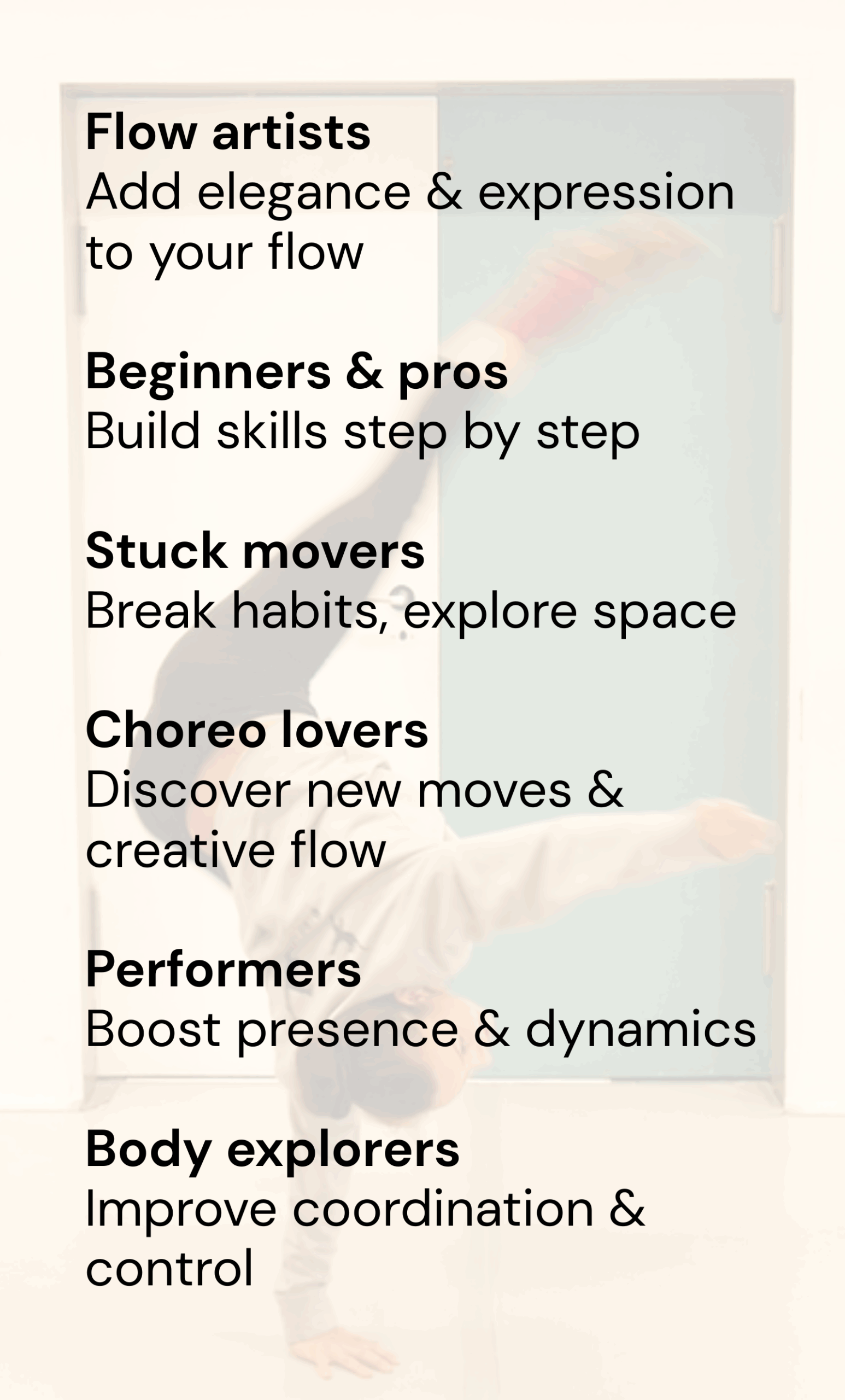 Flow artists – Add elegance & expression to your flow Beginners & pros – Build skills step by step Stuck movers – Break habits, explore space Choreo lovers – Discover new moves creatively Performe Flow artists – Add elegance & expression to your flow Beginners & pros – Build skills step by step Stuck movers – Break habits, explore space Choreo lovers – Discover new moves creatively Performe